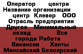 Оператор Call-центра › Название организации ­ Call-центр "Клевер", ООО › Отрасль предприятия ­ Другое › Минимальный оклад ­ 25 000 - Все города Работа » Вакансии   . Ханты-Мансийский,Белоярский г.